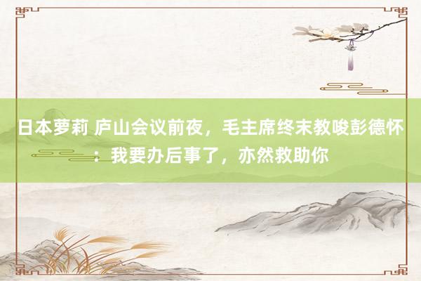 日本萝莉 庐山会议前夜，毛主席终末教唆彭德怀：我要办后事了，亦然救助你
