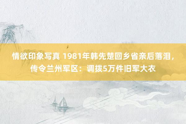 情欲印象写真 1981年韩先楚回乡省亲后落泪，传令兰州军区：调拨5万件旧军大衣