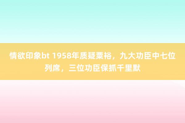 情欲印象bt 1958年质疑粟裕，九大功臣中七位列席，三位功臣保抓千里默
