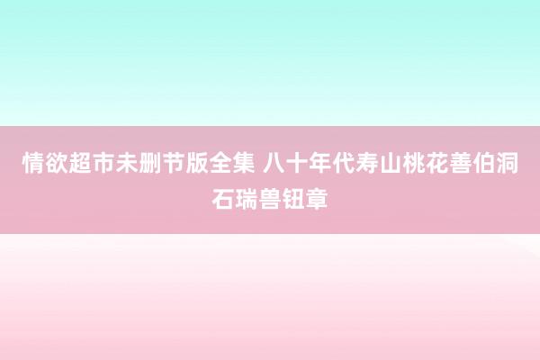 情欲超市未删节版全集 八十年代寿山桃花善伯洞石瑞兽钮章