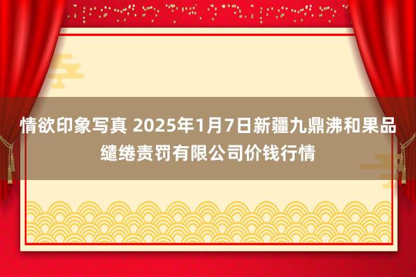 情欲印象写真 2025年1月7日新疆九鼎沸和果品缱绻责罚有限公司价钱行情