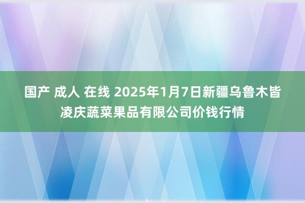 国产 成人 在线 2025年1月7日新疆乌鲁木皆凌庆蔬菜果品有限公司价钱行情