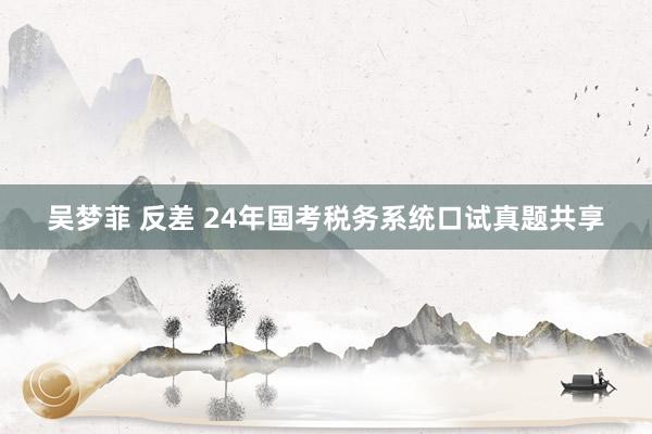 吴梦菲 反差 24年国考税务系统口试真题共享