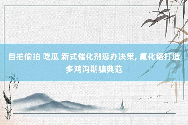 自拍偷拍 吃瓜 新式催化剂惩办决策， 氟化铬打造多鸿沟期骗典范