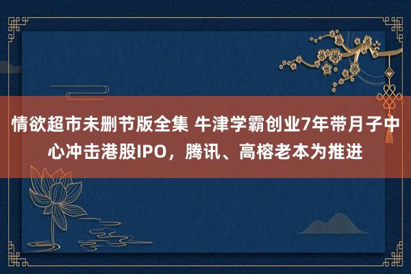 情欲超市未删节版全集 牛津学霸创业7年带月子中心冲击港股IPO，腾讯、高榕老本为推进