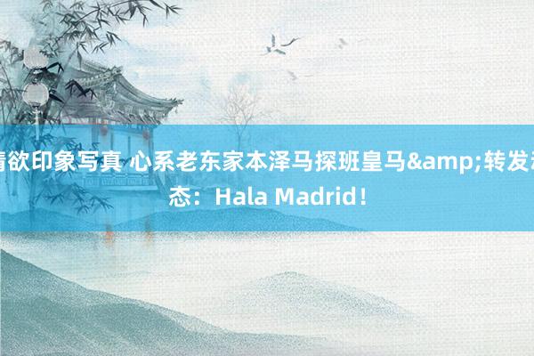 情欲印象写真 心系老东家本泽马探班皇马&转发动态：Hala Madrid！