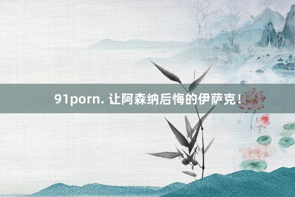 91porn. 让阿森纳后悔的伊萨克！