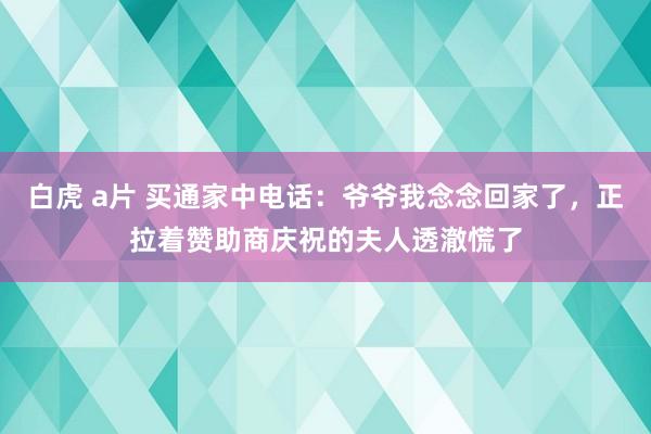 白虎 a片 买通家中电话：爷爷我念念回家了，正拉着赞助商庆祝的夫人透澈慌了