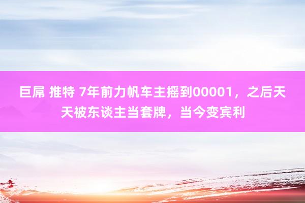 巨屌 推特 7年前力帆车主摇到00001，之后天天被东谈主当套牌，当今变宾利