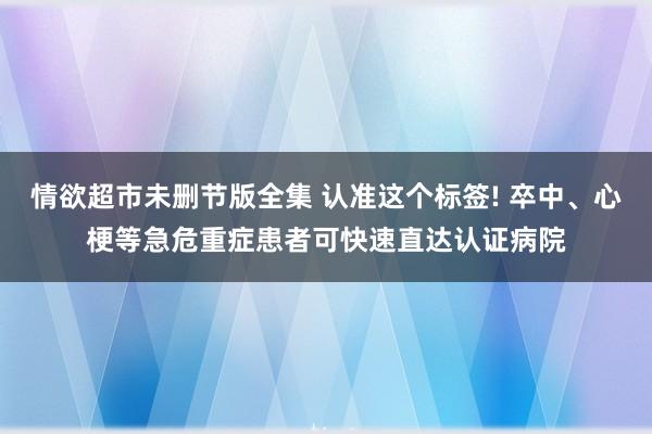 情欲超市未删节版全集 认准这个标签! 卒中、心梗等急危重症患者可快速直达认证病院
