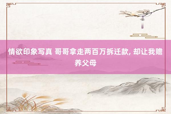 情欲印象写真 哥哥拿走两百万拆迁款， 却让我赡养父母