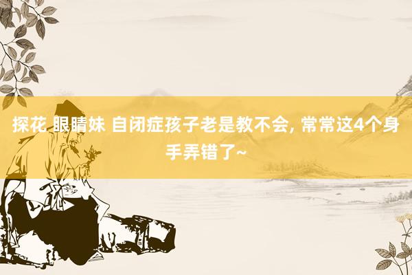 探花 眼睛妹 自闭症孩子老是教不会， 常常这4个身手弄错了~