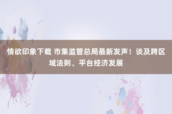 情欲印象下载 市集监管总局最新发声！谈及跨区域法则、平台经济发展