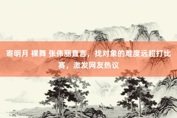 寄明月 裸舞 张伟丽直言，找对象的难度远超打比赛，激发网友热议