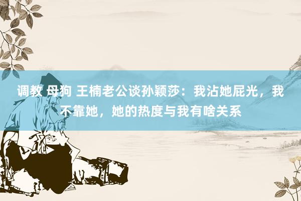 调教 母狗 王楠老公谈孙颖莎：我沾她屁光，我不靠她，她的热度与我有啥关系