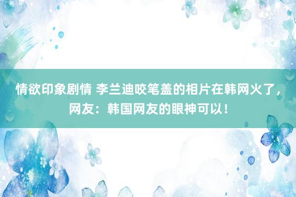 情欲印象剧情 李兰迪咬笔盖的相片在韩网火了，网友：韩国网友的眼神可以！