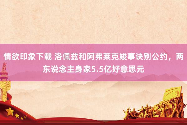 情欲印象下载 洛佩兹和阿弗莱克竣事诀别公约，两东说念主身家5.5亿好意思元