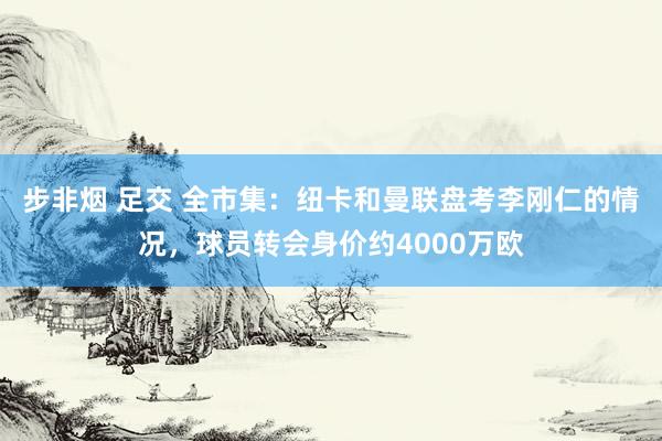 步非烟 足交 全市集：纽卡和曼联盘考李刚仁的情况，球员转会身价约4000万欧