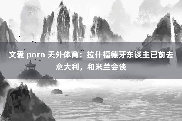 文爱 porn 天外体育：拉什福德牙东谈主已前去意大利，和米兰会谈