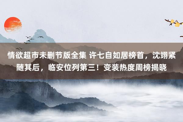情欲超市未删节版全集 许七自如居榜首，沈翊紧随其后，临安位列第三！变装热度周榜揭晓