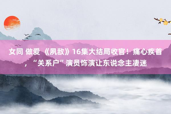 女同 做爱 《夙敌》16集大结局收官！痛心疾首，“关系户”演员饰演让东说念主凄迷