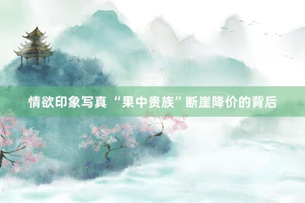 情欲印象写真 “果中贵族”断崖降价的背后