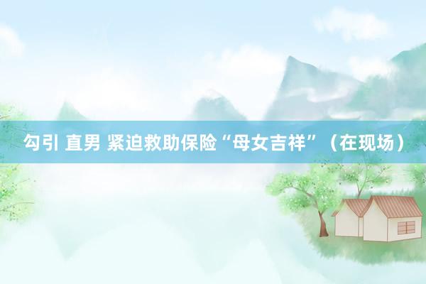 勾引 直男 紧迫救助保险“母女吉祥”（在现场）