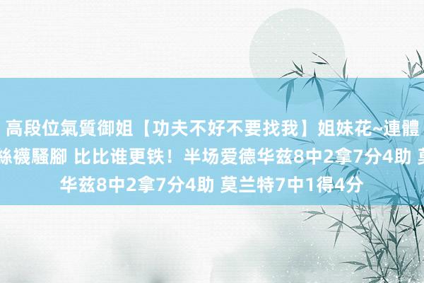 高段位氣質御姐【功夫不好不要找我】姐妹花~連體絲襪~大奶晃動~絲襪騷腳 比比谁更铁！半场爱德华兹8中2拿7分4助 莫兰特7中1得4分