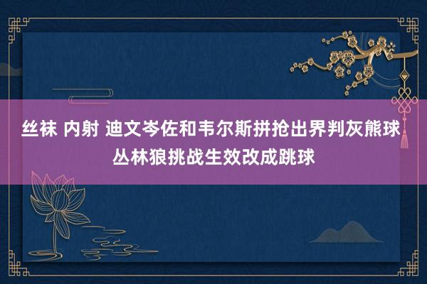 丝袜 内射 迪文岑佐和韦尔斯拼抢出界判灰熊球 丛林狼挑战生效改成跳球