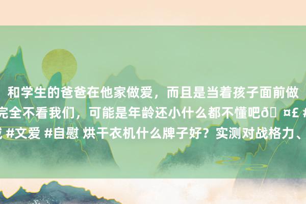 和学生的爸爸在他家做爱，而且是当着孩子面前做爱，太刺激了，孩子完全不看我们，可能是年龄还小什么都不懂吧🤣 #同城 #文爱 #自慰 烘干衣机什么牌子好？实测对战格力、宫菱、锐舞烘干衣机如何样？