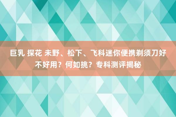 巨乳 探花 未野、松下、飞科迷你便携剃须刀好不好用？何如挑？专科测评揭秘