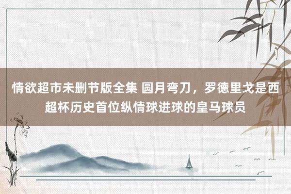 情欲超市未删节版全集 圆月弯刀，罗德里戈是西超杯历史首位纵情球进球的皇马球员