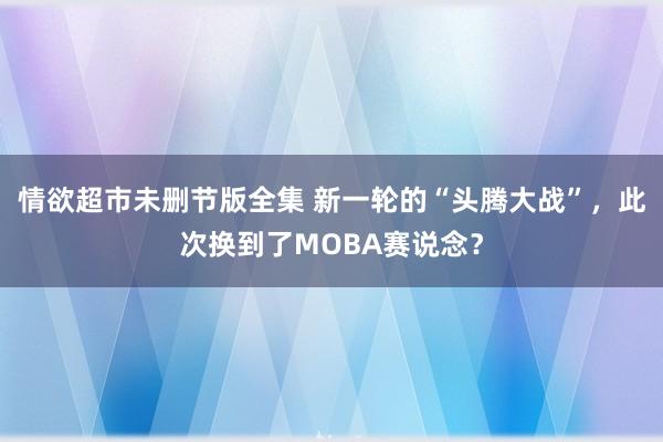 情欲超市未删节版全集 新一轮的“头腾大战”，此次换到了MOBA赛说念？