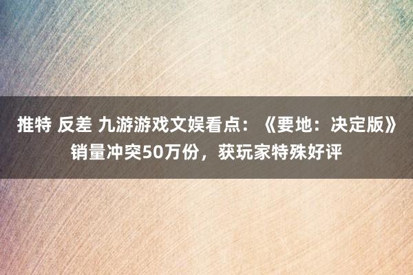 推特 反差 九游游戏文娱看点：《要地：决定版》销量冲突50万份，获玩家特殊好评
