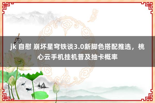 jk 自慰 崩坏星穹铁谈3.0新脚色搭配推选，桃心云手机挂机普及抽卡概率