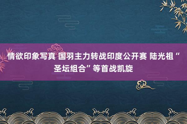 情欲印象写真 国羽主力转战印度公开赛 陆光祖“圣坛组合”等首战凯旋