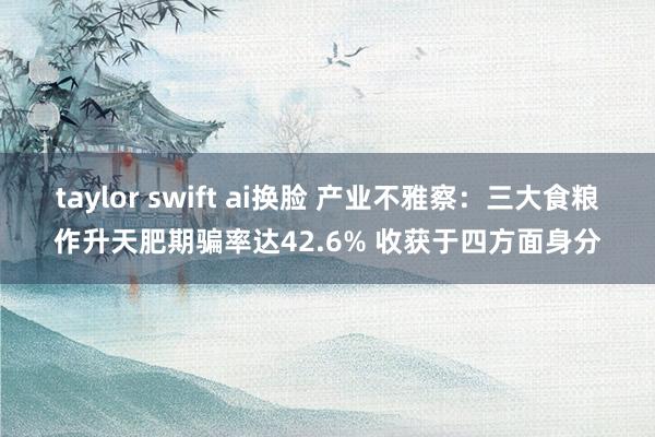 taylor swift ai换脸 产业不雅察：三大食粮作升天肥期骗率达42.6% 收获于四方面身分