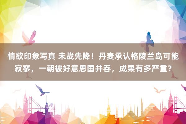 情欲印象写真 未战先降！丹麦承认格陵兰岛可能寂寥，一朝被好意思国并吞，成果有多严重？