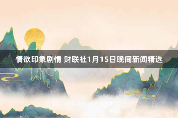 情欲印象剧情 财联社1月15日晚间新闻精选