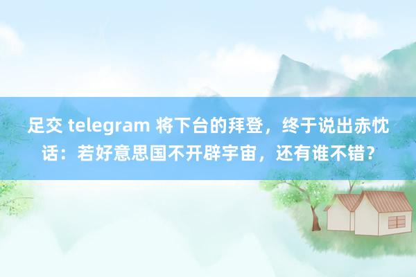 足交 telegram 将下台的拜登，终于说出赤忱话：若好意思国不开辟宇宙，还有谁不错？