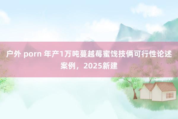 户外 porn 年产1万吨蔓越莓蜜饯技俩可行性论述案例，2025新建
