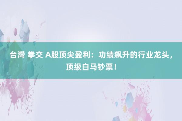 台灣 拳交 A股顶尖盈利：功绩飙升的行业龙头，顶级白马钞票！