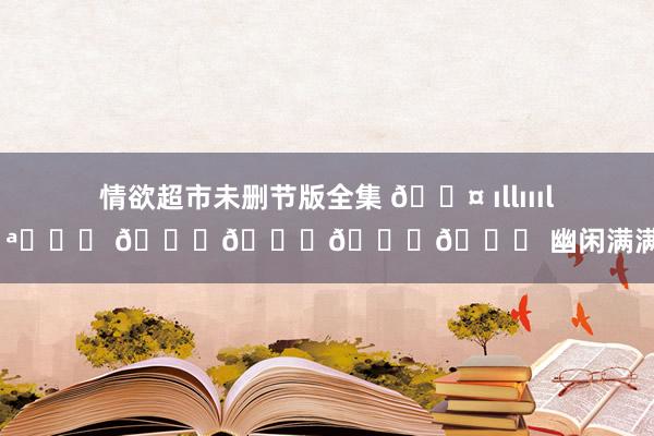 情欲超市未删节版全集 🐤 ıllıııl ▸ꀿªᵖᵖᵞ 𝚝𝚒𝚖𝚎 幽闲满满 ​​
