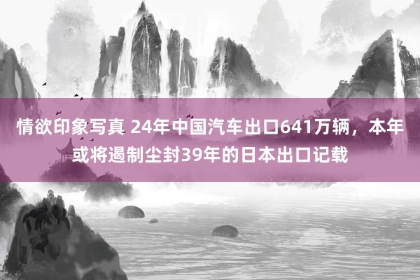 情欲印象写真 24年中国汽车出口641万辆，本年或将遏制尘封39年的日本出口记载