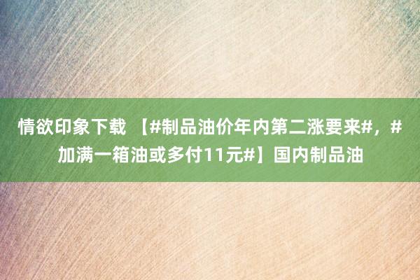 情欲印象下载 【#制品油价年内第二涨要来#，#加满一箱油或多付11元#】国内制品油