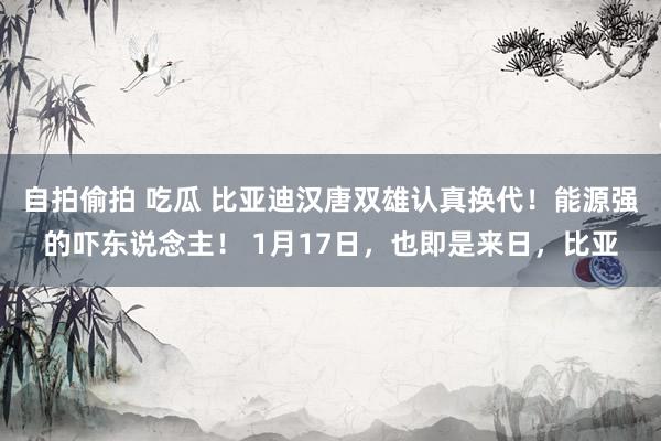自拍偷拍 吃瓜 比亚迪汉唐双雄认真换代！能源强的吓东说念主！ 1月17日，也即是来日，比亚