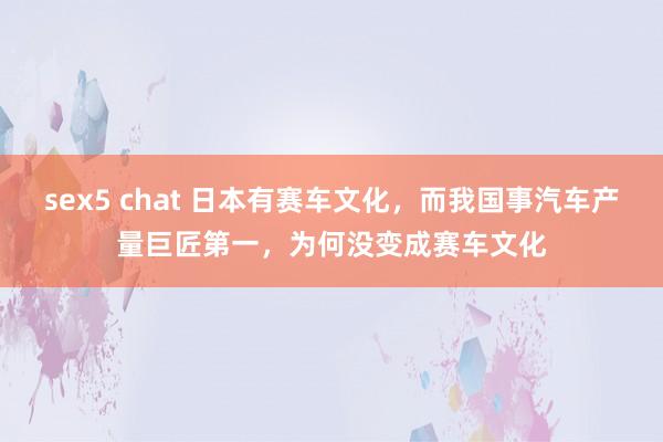 sex5 chat 日本有赛车文化，而我国事汽车产量巨匠第一，为何没变成赛车文化