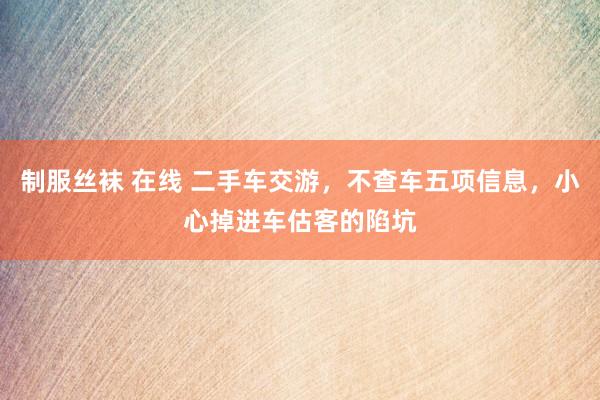 制服丝袜 在线 二手车交游，不查车五项信息，小心掉进车估客的陷坑