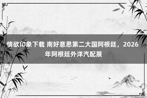 情欲印象下载 南好意思第二大国阿根廷，2026 年阿根廷外洋汽配展