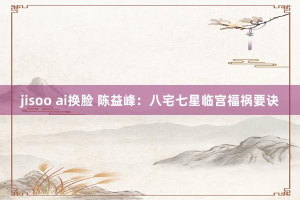 jisoo ai换脸 陈益峰：八宅七星临宫福祸要诀
